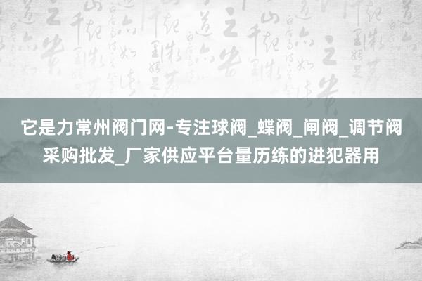 它是力常州阀门网-专注球阀_蝶阀_闸阀_调节阀采购批发_厂家供应平台量历练的进犯器用
