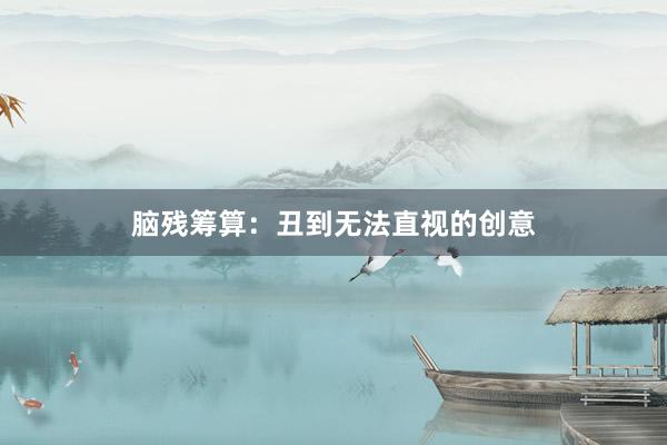 脑残筹算：丑到无法直视的创意