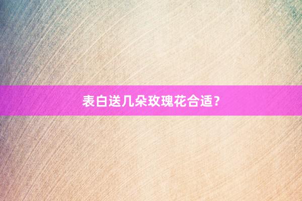 表白送几朵玫瑰花合适？