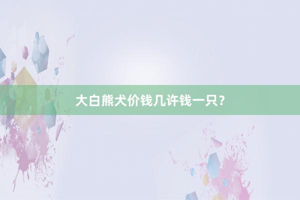 大白熊犬价钱几许钱一只？